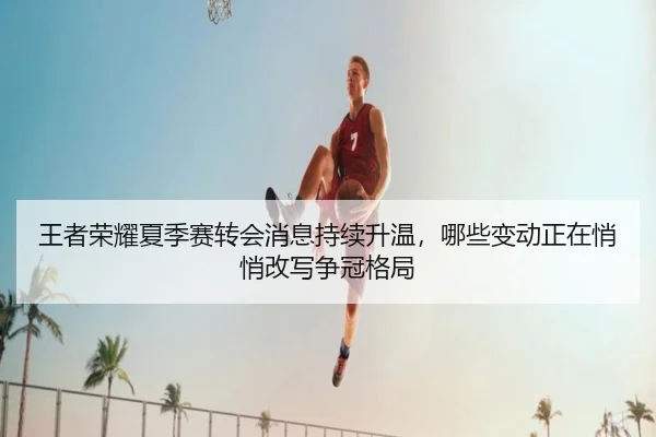 王者荣耀夏季赛转会消息持续升温，哪些变动正在悄悄改写争冠格局
